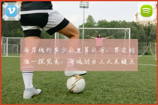 海岸线外多少公里算公海，界定标准一探究竟，海域划分三大关键点，航海者必看